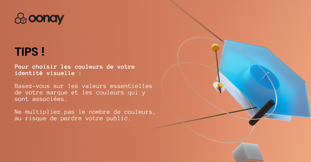 TIPS !
Pour choisir les couleurs de votre identité visuelle :
Basez-vous sur les valeurs essentielles de votre marque et les couleurs qui y sont associées.
Ne multipliez pas le nombre de couleurs, au risque de perdre votre public.